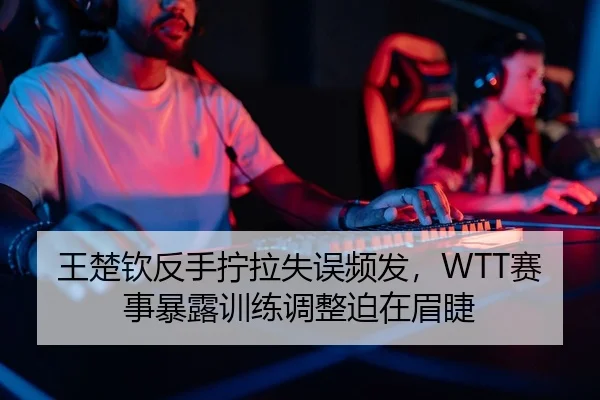 王楚钦反手拧拉失误频发，WTT赛事暴露训练调整迫在眉睫