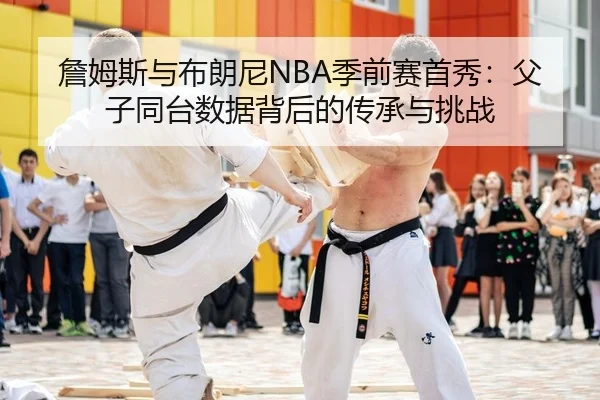 詹姆斯与布朗尼NBA季前赛首秀：父子同台数据背后的传承与挑战
